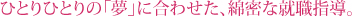 ひとりひとりの「夢」に合わせた、綿密な就職指導。